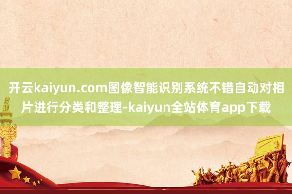 开云kaiyun.com图像智能识别系统不错自动对相片进行分类和整理-kaiyun全站体育app下载