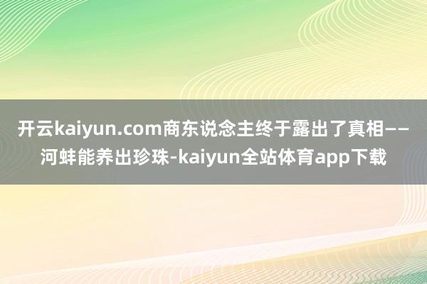 开云kaiyun.com商东说念主终于露出了真相——河蚌能养出珍珠-kaiyun全站体育app下载