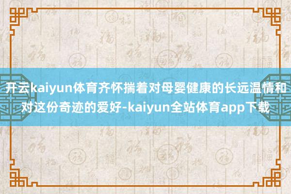 开云kaiyun体育齐怀揣着对母婴健康的长远温情和对这份奇迹的爱好-kaiyun全站体育app下载