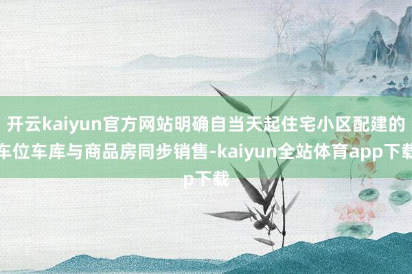 开云kaiyun官方网站明确自当天起住宅小区配建的车位车库与商品房同步销售-kaiyun全站体育app下载
