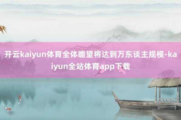 开云kaiyun体育全体瞻望将达到万东谈主规模-kaiyun全站体育app下载
