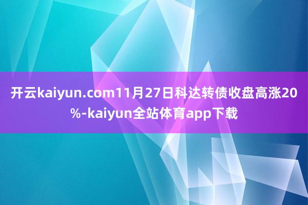 开云kaiyun.com11月27日科达转债收盘高涨20%-kaiyun全站体育app下载