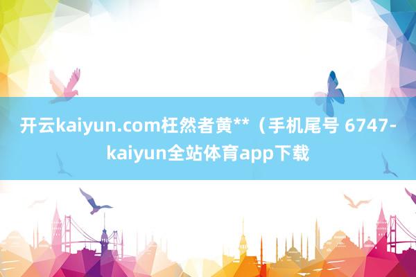 开云kaiyun.com枉然者黄**（手机尾号 6747-kaiyun全站体育app下载