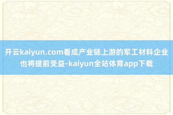 开云kaiyun.com看成产业链上游的军工材料企业也将提前受益-kaiyun全站体育app下载