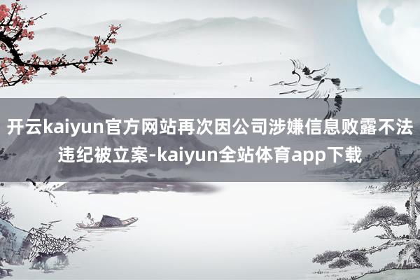 开云kaiyun官方网站再次因公司涉嫌信息败露不法违纪被立案-kaiyun全站体育app下载