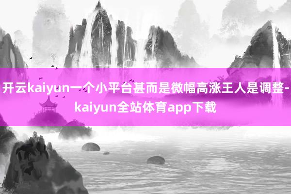 开云kaiyun一个小平台甚而是微幅高涨王人是调整-kaiyun全站体育app下载