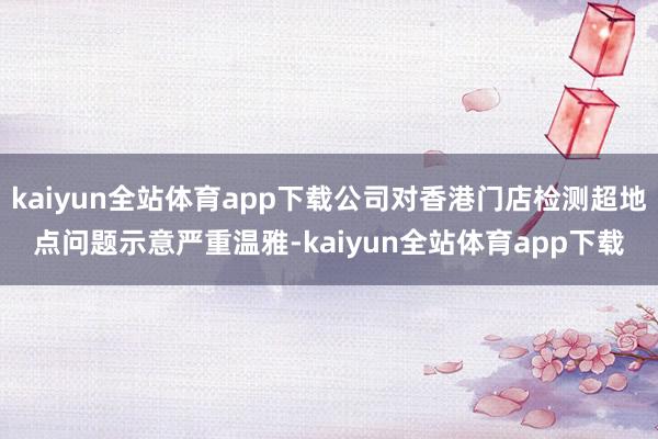kaiyun全站体育app下载公司对香港门店检测超地点问题示意严重温雅-kaiyun全站体育app下载