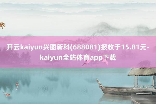 开云kaiyun兴图新科(688081)报收于15.81元-kaiyun全站体育app下载