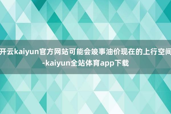 开云kaiyun官方网站可能会竣事油价现在的上行空间-kaiyun全站体育app下载