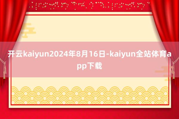 开云kaiyun2024年8月16日-kaiyun全站体育app下载