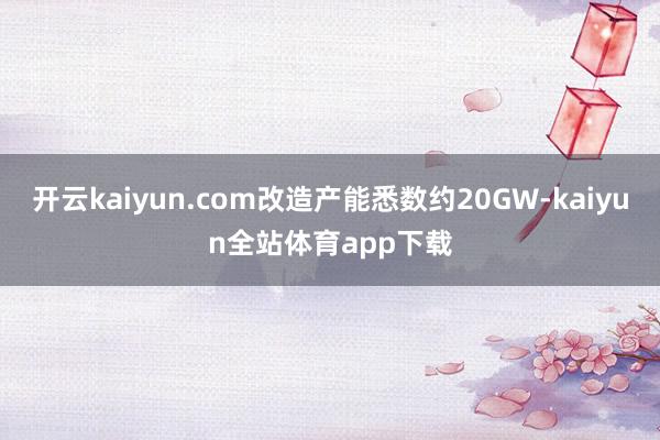 开云kaiyun.com改造产能悉数约20GW-kaiyun全站体育app下载
