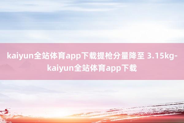 kaiyun全站体育app下载提枪分量降至 3.15kg-kaiyun全站体育app下载