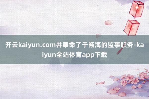 开云kaiyun.com并奉命了于畅海的监事职务-kaiyun全站体育app下载