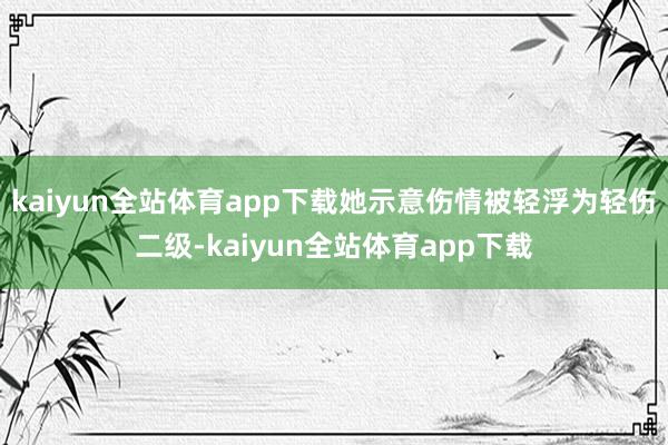 kaiyun全站体育app下载她示意伤情被轻浮为轻伤二级-kaiyun全站体育app下载
