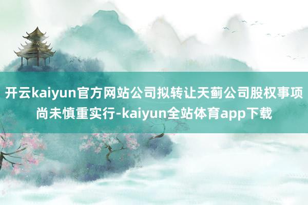开云kaiyun官方网站公司拟转让天蓟公司股权事项尚未慎重实行-kaiyun全站体育app下载