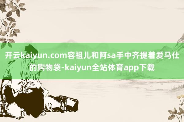 开云kaiyun.com容祖儿和阿sa手中齐提着爱马仕的购物袋-kaiyun全站体育app下载