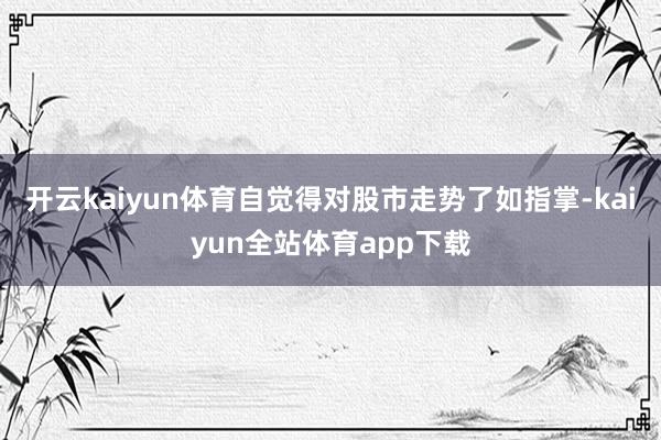 开云kaiyun体育自觉得对股市走势了如指掌-kaiyun全站体育app下载