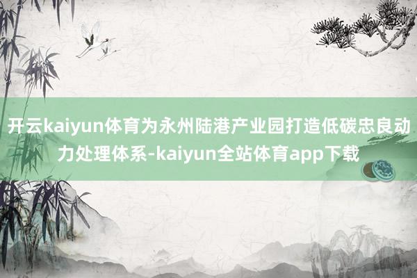 开云kaiyun体育为永州陆港产业园打造低碳忠良动力处理体系-kaiyun全站体育app下载