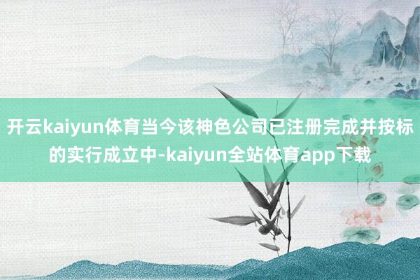 开云kaiyun体育当今该神色公司已注册完成并按标的实行成立中-kaiyun全站体育app下载