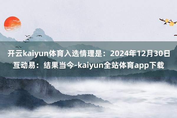 开云kaiyun体育入选情理是：2024年12月30日互动易：结果当今-kaiyun全站体育app下载