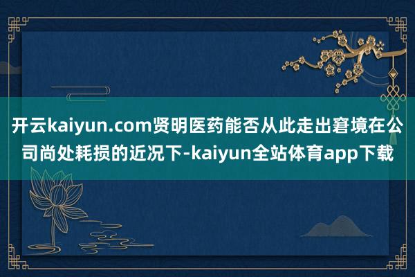 开云kaiyun.com贤明医药能否从此走出窘境在公司尚处耗损的近况下-kaiyun全站体育app下载