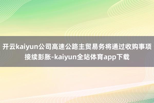 开云kaiyun公司高速公路主贸易务将通过收购事项接续彭胀-kaiyun全站体育app下载