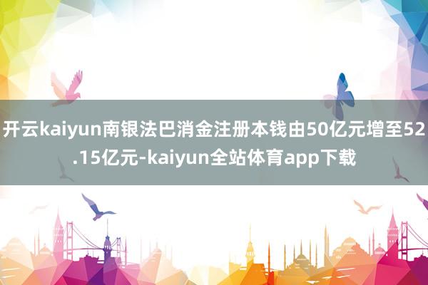 开云kaiyun南银法巴消金注册本钱由50亿元增至52.15亿元-kaiyun全站体育app下载
