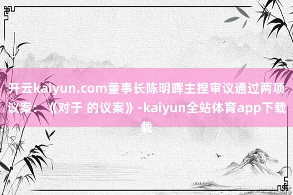 开云kaiyun.com董事长陈明晖主捏审议通过两项议案:《对于 的议案》-kaiyun全站体育app下载