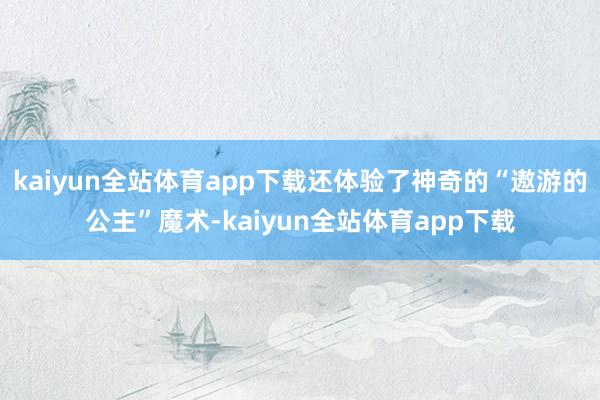 kaiyun全站体育app下载还体验了神奇的“遨游的公主”魔术-kaiyun全站体育app下载