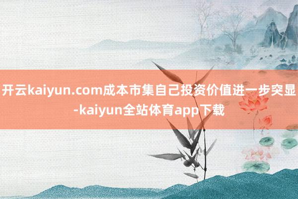 开云kaiyun.com成本市集自己投资价值进一步突显-kaiyun全站体育app下载
