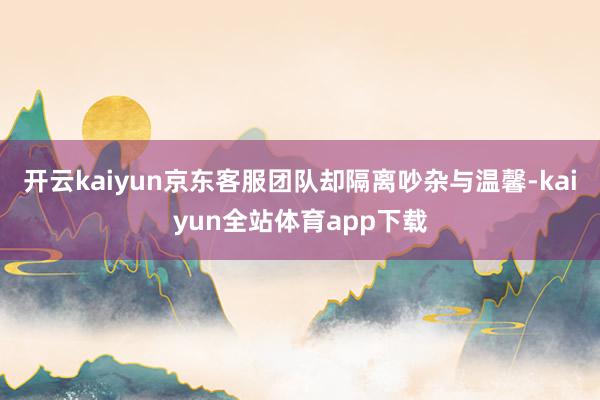 开云kaiyun京东客服团队却隔离吵杂与温馨-kaiyun全站体育app下载