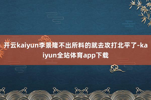 开云kaiyun李景隆不出所料的就去攻打北平了-kaiyun全站体育app下载