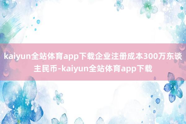 kaiyun全站体育app下载企业注册成本300万东谈主民币-kaiyun全站体育app下载
