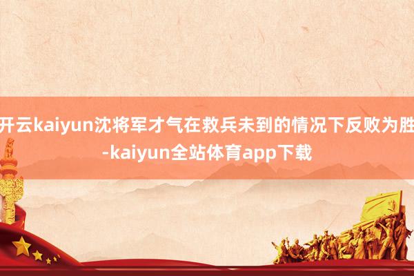 开云kaiyun沈将军才气在救兵未到的情况下反败为胜-kaiyun全站体育app下载