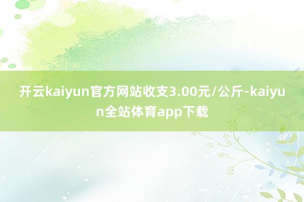 开云kaiyun官方网站收支3.00元/公斤-kaiyun全站体育app下载