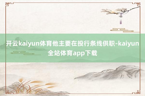 开云kaiyun体育他主要在投行条线供职-kaiyun全站体育app下载