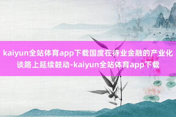kaiyun全站体育app下载国度在待业金融的产业化谈路上延续鼓动-kaiyun全站体育app下载