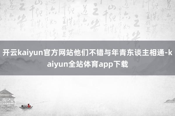 开云kaiyun官方网站他们不错与年青东谈主相通-kaiyun全站体育app下载