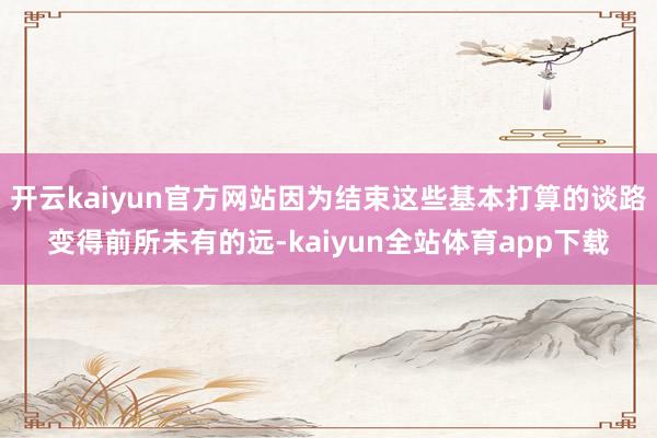 开云kaiyun官方网站因为结束这些基本打算的谈路变得前所未有的远-kaiyun全站体育app下载