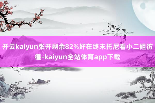 开云kaiyun张开剩余82%好在终末托尼看小二姐彷徨-kaiyun全站体育app下载