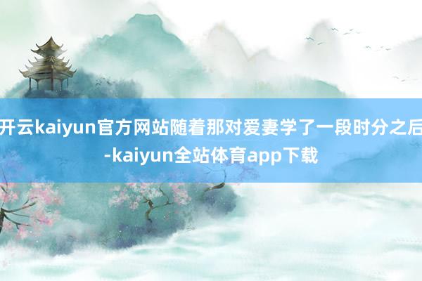 开云kaiyun官方网站随着那对爱妻学了一段时分之后-kaiyun全站体育app下载