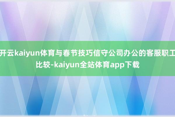 开云kaiyun体育与春节技巧信守公司办公的客服职工比较-kaiyun全站体育app下载