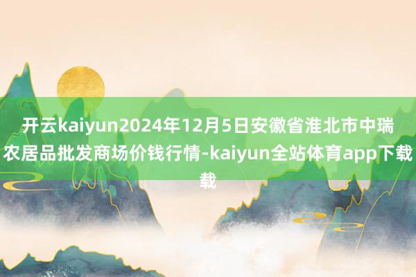 开云kaiyun2024年12月5日安徽省淮北市中瑞农居品批发商场价钱行情-kaiyun全站体育app下载