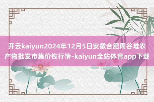 开云kaiyun2024年12月5日安徽合肥周谷堆农产物批发市集价钱行情-kaiyun全站体育app下载