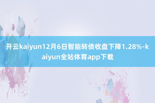 开云kaiyun12月6日智能转债收盘下降1.28%-kaiyun全站体育app下载
