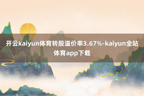 开云kaiyun体育转股溢价率3.67%-kaiyun全站体育app下载