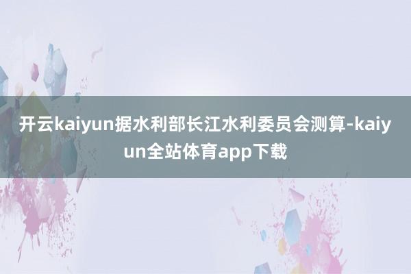开云kaiyun据水利部长江水利委员会测算-kaiyun全站体育app下载