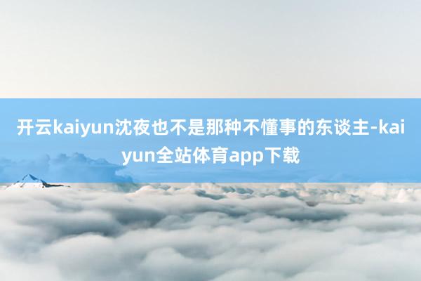开云kaiyun沈夜也不是那种不懂事的东谈主-kaiyun全站体育app下载