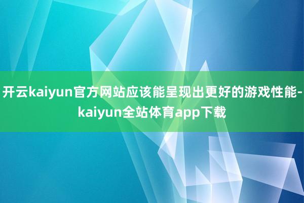 开云kaiyun官方网站应该能呈现出更好的游戏性能-kaiyun全站体育app下载