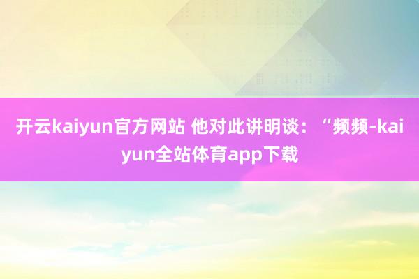 开云kaiyun官方网站 他对此讲明谈：“频频-kaiyun全站体育app下载